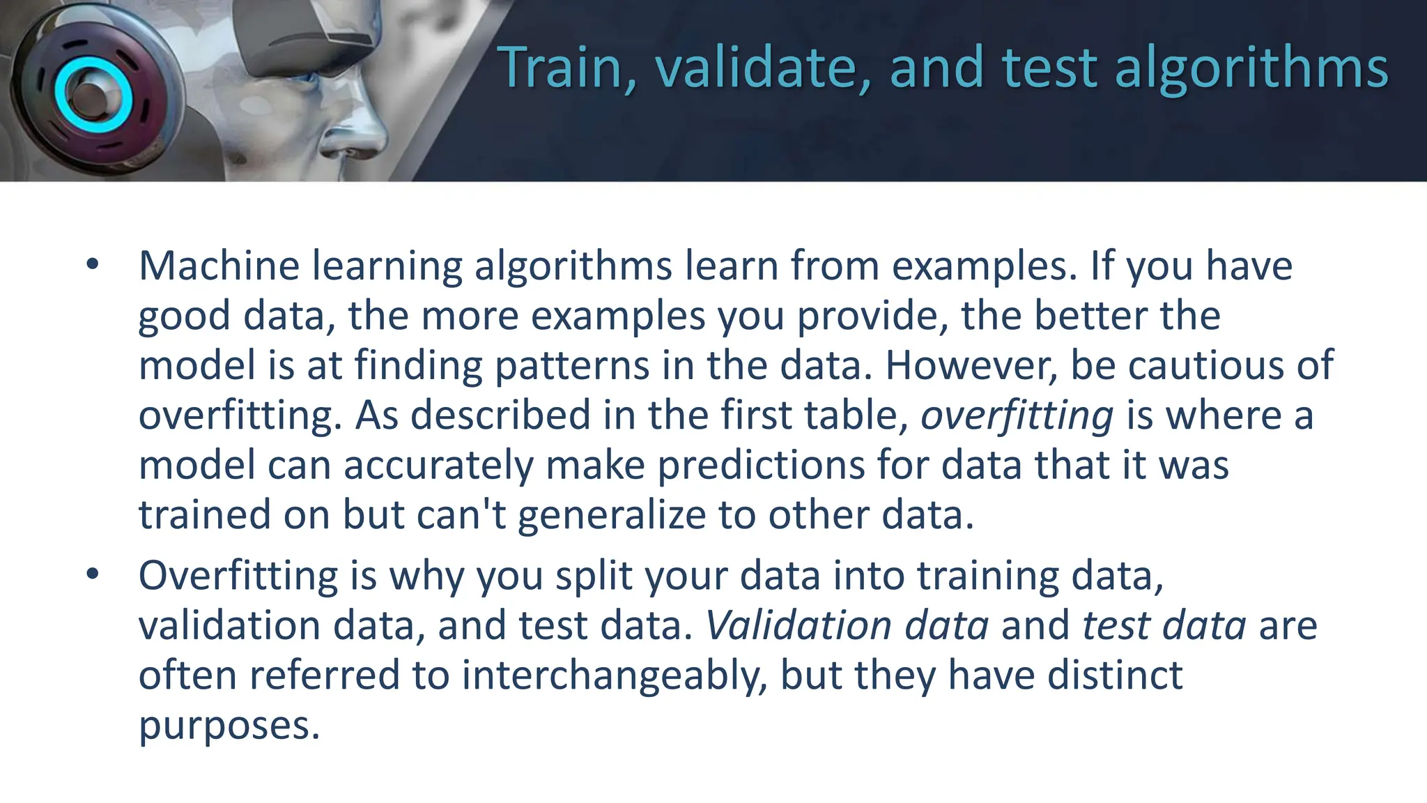 Train, validate, and test algorithms
• Machine learning algorithms learn from examples. If you have
good data, the more examples you provide, the better the
model is at finding patterns in the data. However, be cautious of
overfitting. As described in the first table, overfitting is where a
model can accurately make predictions for data that it was
trained on but can't generalize to other data.
• Overfitting is why you split your data into training data,
validation data, and test data. Validation data and test data are
often referred to interchangeably, but they have distinct
purposes.
 