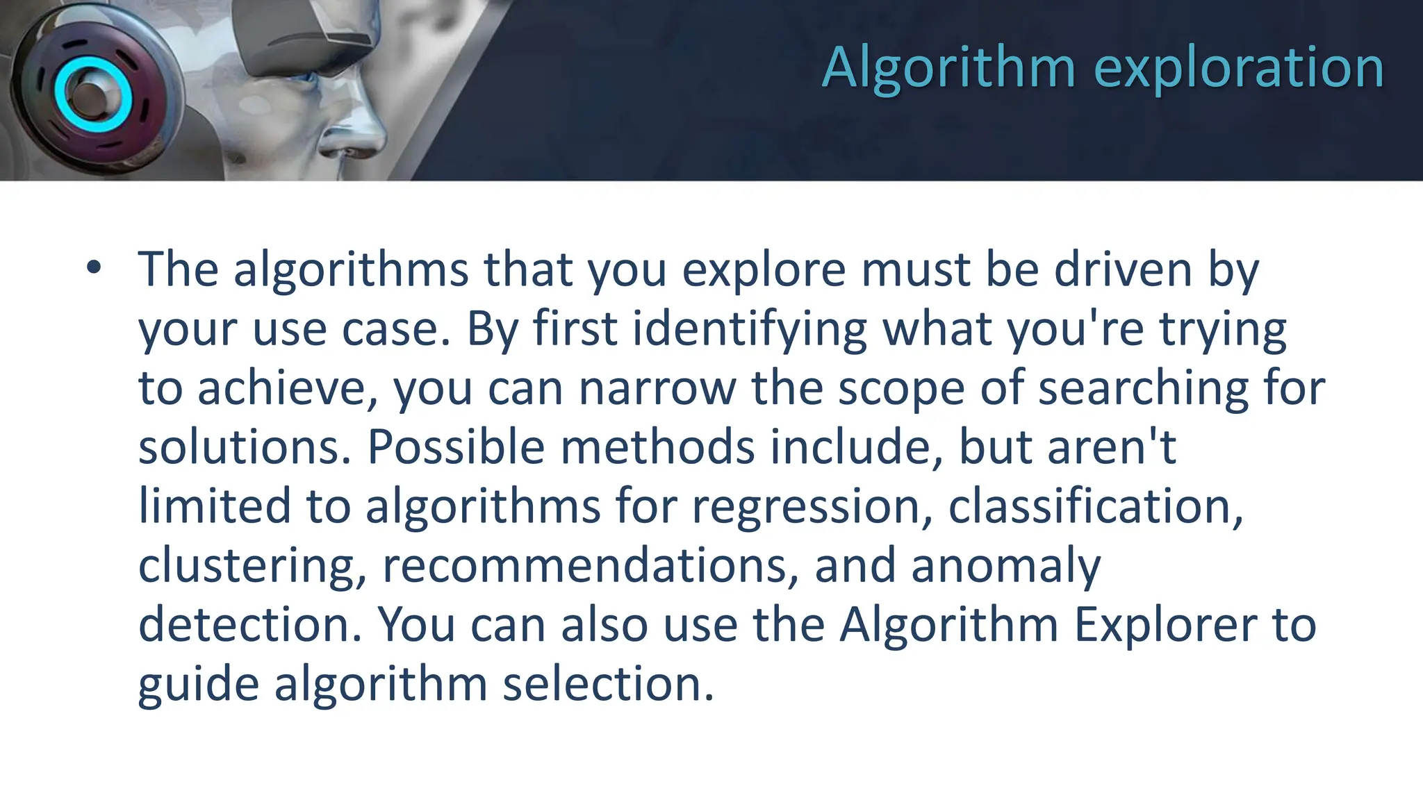 Algorithm exploration
• The algorithms that you explore must be driven by
your use case. By first identifying what you're trying
to achieve, you can narrow the scope of searching for
solutions. Possible methods include, but aren't
limited to algorithms for regression, classification,
clustering, recommendations, and anomaly
detection. You can also use the Algorithm Explorer to
guide algorithm selection.
 