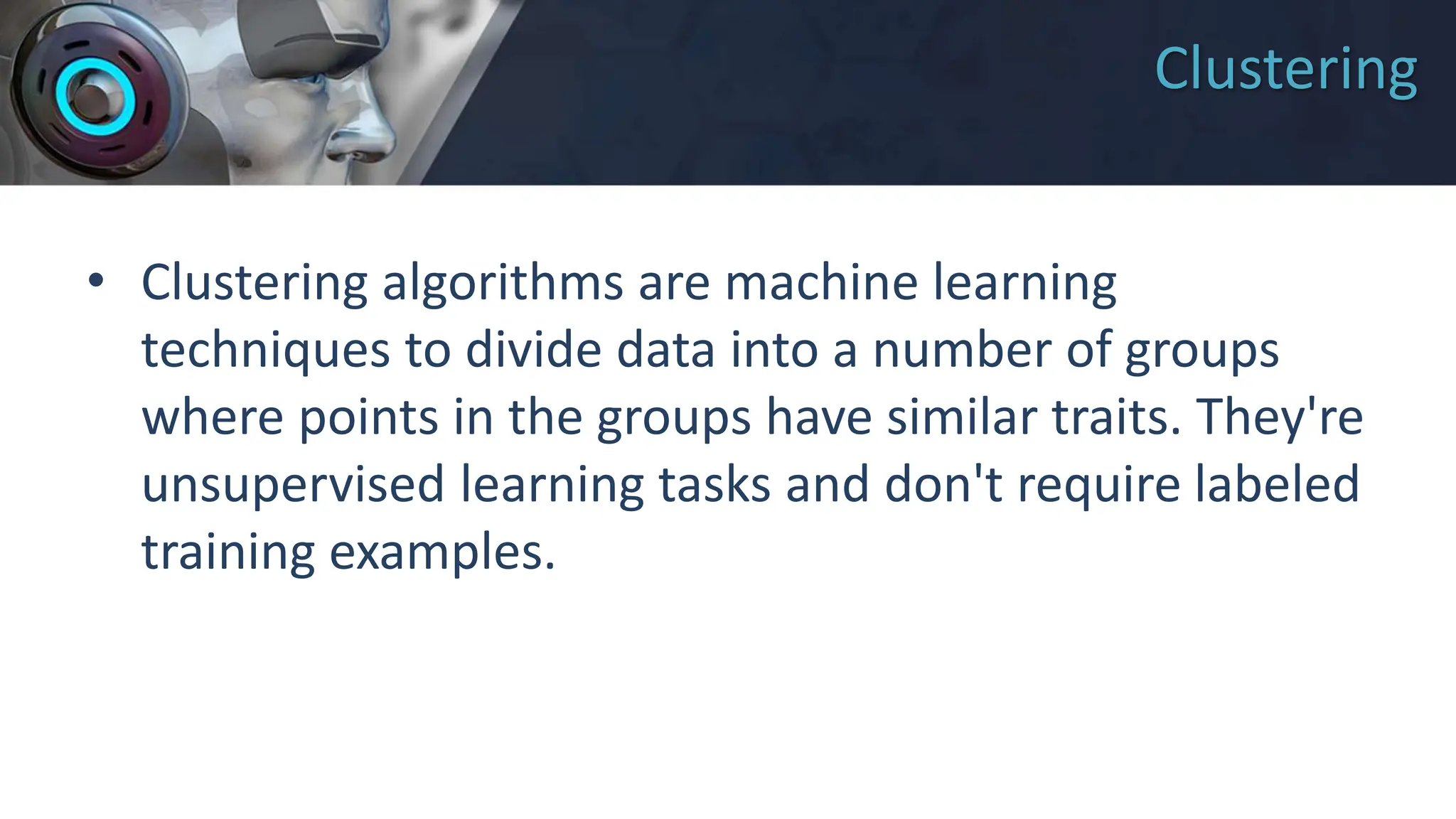 Clustering
• Clustering algorithms are machine learning
techniques to divide data into a number of groups
where points in the groups have similar traits. They're
unsupervised learning tasks and don't require labeled
training examples.
 