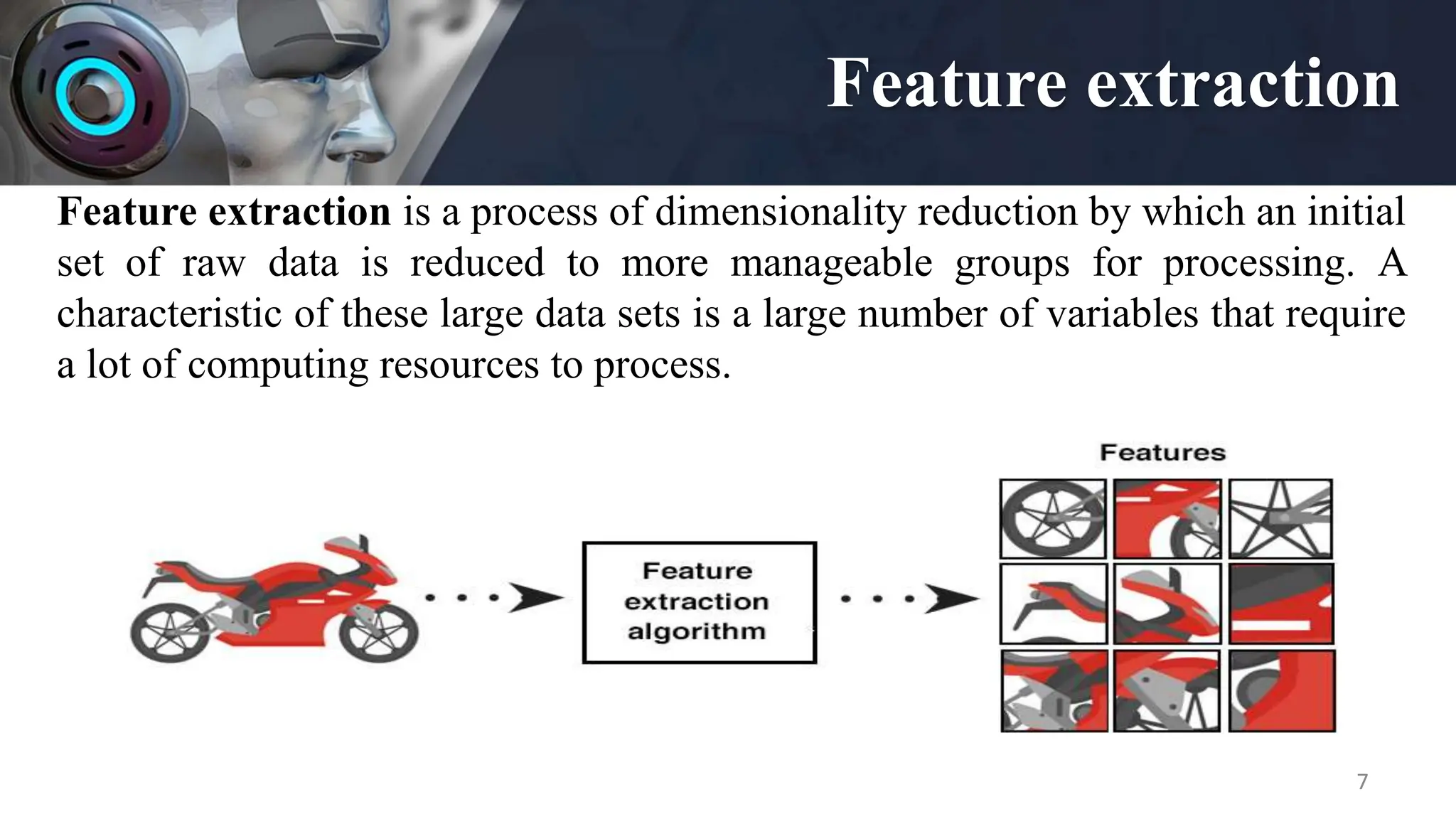 Feature extraction
7
Feature extraction is a process of dimensionality reduction by which an initial
set of raw data is reduced to more manageable groups for processing. A
characteristic of these large data sets is a large number of variables that require
a lot of computing resources to process.
 