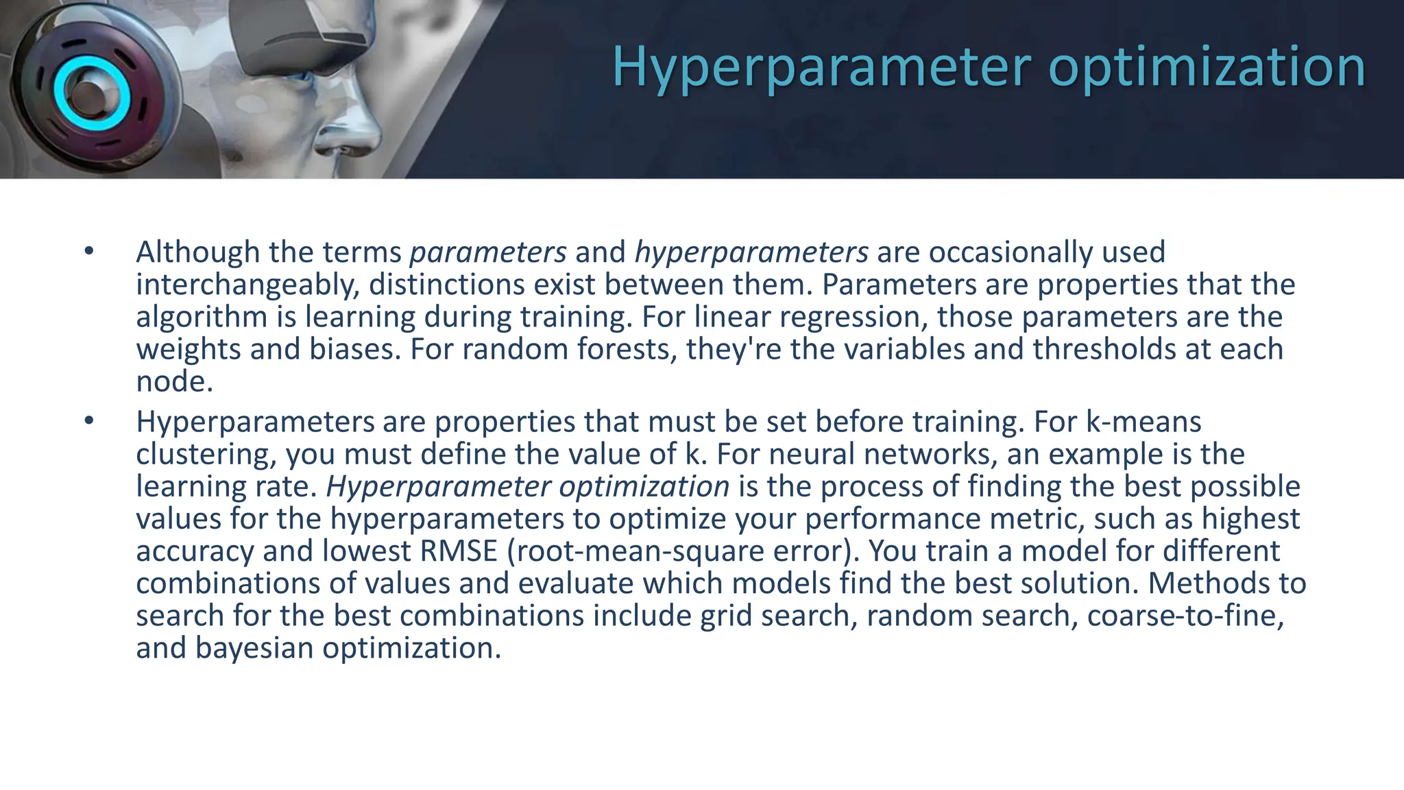 Hyperparameter optimization
• Although the terms parameters and hyperparameters are occasionally used
interchangeably, distinctions exist between them. Parameters are properties that the
algorithm is learning during training. For linear regression, those parameters are the
weights and biases. For random forests, they're the variables and thresholds at each
node.
• Hyperparameters are properties that must be set before training. For k-means
clustering, you must define the value of k. For neural networks, an example is the
learning rate. Hyperparameter optimization is the process of finding the best possible
values for the hyperparameters to optimize your performance metric, such as highest
accuracy and lowest RMSE (root-mean-square error). You train a model for different
combinations of values and evaluate which models find the best solution. Methods to
search for the best combinations include grid search, random search, coarse-to-fine,
and bayesian optimization.
 