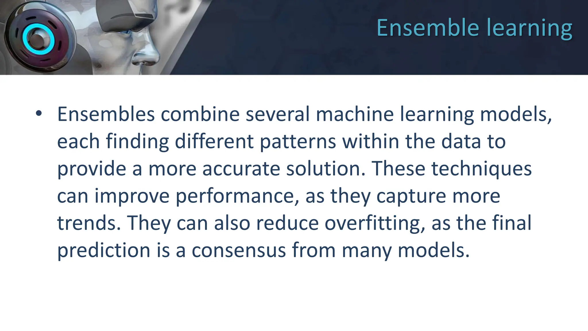 Ensemble learning
• Ensembles combine several machine learning models,
each finding different patterns within the data to
provide a more accurate solution. These techniques
can improve performance, as they capture more
trends. They can also reduce overfitting, as the final
prediction is a consensus from many models.
 