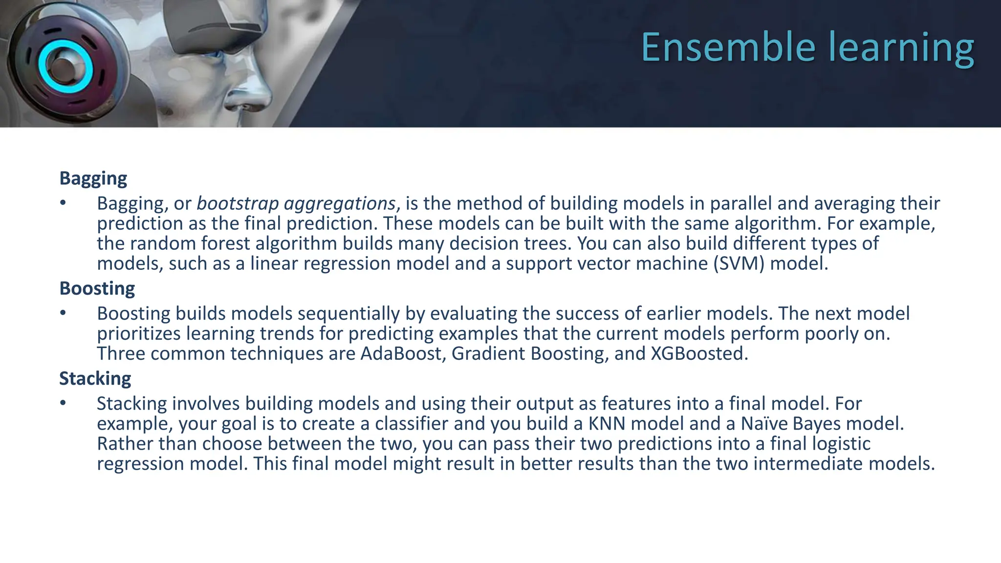 Ensemble learning
Bagging
• Bagging, or bootstrap aggregations, is the method of building models in parallel and averaging their
prediction as the final prediction. These models can be built with the same algorithm. For example,
the random forest algorithm builds many decision trees. You can also build different types of
models, such as a linear regression model and a support vector machine (SVM) model.
Boosting
• Boosting builds models sequentially by evaluating the success of earlier models. The next model
prioritizes learning trends for predicting examples that the current models perform poorly on.
Three common techniques are AdaBoost, Gradient Boosting, and XGBoosted.
Stacking
• Stacking involves building models and using their output as features into a final model. For
example, your goal is to create a classifier and you build a KNN model and a Naïve Bayes model.
Rather than choose between the two, you can pass their two predictions into a final logistic
regression model. This final model might result in better results than the two intermediate models.
 