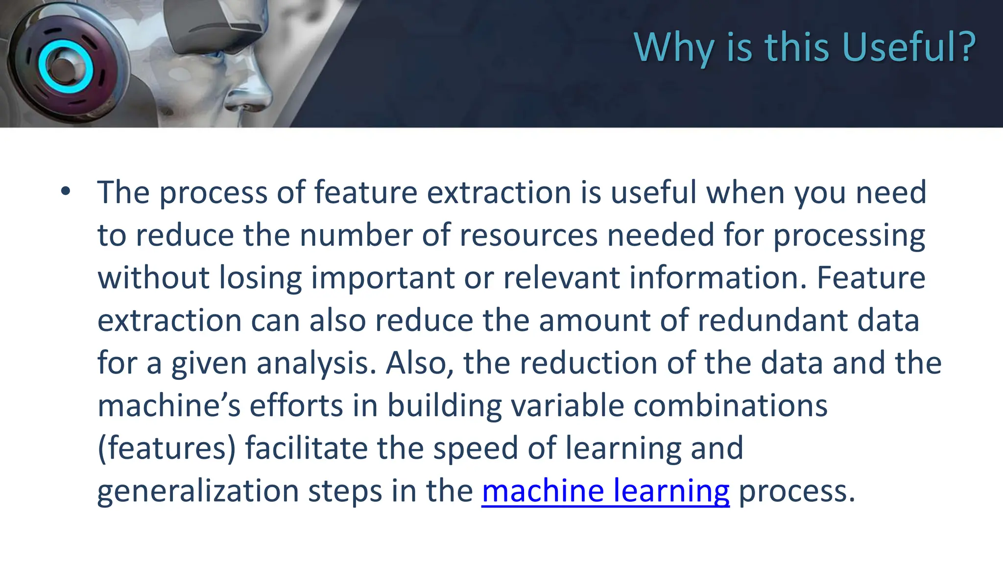 Why is this Useful?
• The process of feature extraction is useful when you need
to reduce the number of resources needed for processing
without losing important or relevant information. Feature
extraction can also reduce the amount of redundant data
for a given analysis. Also, the reduction of the data and the
machine’s efforts in building variable combinations
(features) facilitate the speed of learning and
generalization steps in the machine learning process.
 