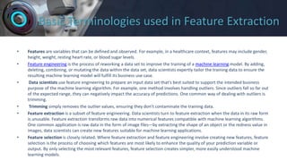 Basic Terminologies used in Feature Extraction
• Features are variables that can be defined and observed. For example, in a healthcare context, features may include gender,
height, weight, resting heart rate, or blood sugar levels.
• Feature engineering is the process of reworking a data set to improve the training of a machine learning model. By adding,
deleting, combining, or mutating the data within the data set, data scientists expertly tailor the training data to ensure the
resulting machine learning model will fulfill its business use case.
• Data scientists use feature engineering to prepare an input data set that’s best suited to support the intended business
purpose of the machine learning algorithm. For example, one method involves handling outliers. Since outliers fall so far out
of the expected range, they can negatively impact the accuracy of predictions. One common way of dealing with outliers is
trimming.
• Trimming simply removes the outlier values, ensuring they don’t contaminate the training data.
• Feature extraction is a subset of feature engineering. Data scientists turn to feature extraction when the data in its raw form
is unusable. Feature extraction transforms raw data into numerical features compatible with machine learning algorithms.
One common application is raw data in the form of image files—by extracting the shape of an object or the redness value in
images, data scientists can create new features suitable for machine learning applications.
• Feature selection is closely related. Where feature extraction and feature engineering involve creating new features, feature
selection is the process of choosing which features are most likely to enhance the quality of your prediction variable or
output. By only selecting the most relevant features, feature selection creates simpler, more easily understood machine
learning models.
 