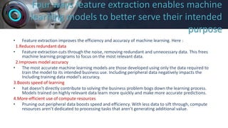 Four ways feature extraction enables machine
learning models to better serve their intended
purpose
• Feature extraction improves the efficiency and accuracy of machine learning. Here :
1.Reduces redundant data
• Feature extraction cuts through the noise, removing redundant and unnecessary data. This frees
machine learning programs to focus on the most relevant data.
2.Improves model accuracy
• The most accurate machine learning models are those developed using only the data required to
train the model to its intended business use. Including peripheral data negatively impacts the
Including training data model’s accuracy.
3.Boosts speed of learning
• hat doesn’t directly contribute to solving the business problem bogs down the learning process.
Models trained on highly relevant data learn more quickly and make more accurate predictions.
4.More-efficient use of compute resources
• Pruning out peripheral data boosts speed and efficiency. With less data to sift through, compute
resources aren’t dedicated to processing tasks that aren’t generating additional value.
 