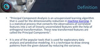 Definition
• “Principal Component Analysis is an unsupervised learning algorithm
that is used for the dimensionality reduction in machine learning. It
is a statistical process that converts the observations of correlated
features into a set of linearly uncorrelated features with the help of
orthogonal transformation. These new transformed features are
called the Principal Components”.
• It is one of the popular tools that is used for exploratory data
analysis and predictive modeling. It is a technique to draw strong
patterns from the given dataset by reducing the variances.
 