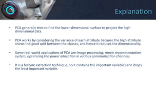 Explanation
• PCA generally tries to find the lower-dimensional surface to project the high-
dimensional data.
• PCA works by considering the variance of each attribute because the high attribute
shows the good split between the classes, and hence it reduces the dimensionality.
• Some real-world applications of PCA are image processing, movie recommendation
system, optimizing the power allocation in various communication channels.
• It is a feature extraction technique, so it contains the important variables and drops
the least important variable.
 