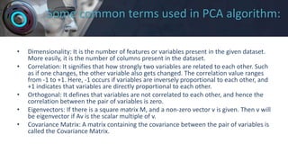 Some common terms used in PCA algorithm:
• Dimensionality: It is the number of features or variables present in the given dataset.
More easily, it is the number of columns present in the dataset.
• Correlation: It signifies that how strongly two variables are related to each other. Such
as if one changes, the other variable also gets changed. The correlation value ranges
from -1 to +1. Here, -1 occurs if variables are inversely proportional to each other, and
+1 indicates that variables are directly proportional to each other.
• Orthogonal: It defines that variables are not correlated to each other, and hence the
correlation between the pair of variables is zero.
• Eigenvectors: If there is a square matrix M, and a non-zero vector v is given. Then v will
be eigenvector if Av is the scalar multiple of v.
• Covariance Matrix: A matrix containing the covariance between the pair of variables is
called the Covariance Matrix.
 