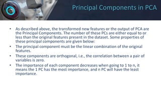 Principal Components in PCA
• As described above, the transformed new features or the output of PCA are
the Principal Components. The number of these PCs are either equal to or
less than the original features present in the dataset. Some properties of
these principal components are given below:
• The principal component must be the linear combination of the original
features.
• These components are orthogonal, i.e., the correlation between a pair of
variables is zero.
• The importance of each component decreases when going to 1 to n, it
means the 1 PC has the most importance, and n PC will have the least
importance.
 