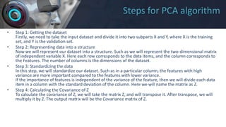 Steps for PCA algorithm
• Step 1: Getting the dataset
Firstly, we need to take the input dataset and divide it into two subparts X and Y, where X is the training
set, and Y is the validation set.
• Step 2: Representing data into a structure
Now we will represent our dataset into a structure. Such as we will represent the two-dimensional matrix
of independent variable X. Here each row corresponds to the data items, and the column corresponds to
the Features. The number of columns is the dimensions of the dataset.
• Step 3: Standardizing the data
In this step, we will standardize our dataset. Such as in a particular column, the features with high
variance are more important compared to the features with lower variance.
If the importance of features is independent of the variance of the feature, then we will divide each data
item in a column with the standard deviation of the column. Here we will name the matrix as Z.
• Step 4: Calculating the Covariance of Z
To calculate the covariance of Z, we will take the matrix Z, and will transpose it. After transpose, we will
multiply it by Z. The output matrix will be the Covariance matrix of Z.
 