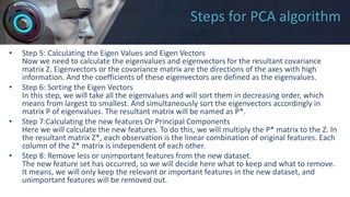 Steps for PCA algorithm
• Step 5: Calculating the Eigen Values and Eigen Vectors
Now we need to calculate the eigenvalues and eigenvectors for the resultant covariance
matrix Z. Eigenvectors or the covariance matrix are the directions of the axes with high
information. And the coefficients of these eigenvectors are defined as the eigenvalues.
• Step 6: Sorting the Eigen Vectors
In this step, we will take all the eigenvalues and will sort them in decreasing order, which
means from largest to smallest. And simultaneously sort the eigenvectors accordingly in
matrix P of eigenvalues. The resultant matrix will be named as P*.
• Step 7:Calculating the new features Or Principal Components
Here we will calculate the new features. To do this, we will multiply the P* matrix to the Z. In
the resultant matrix Z*, each observation is the linear combination of original features. Each
column of the Z* matrix is independent of each other.
• Step 8: Remove less or unimportant features from the new dataset.
The new feature set has occurred, so we will decide here what to keep and what to remove.
It means, we will only keep the relevant or important features in the new dataset, and
unimportant features will be removed out.
 