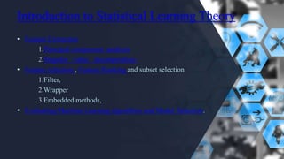 Introduction to Statistical Learning Theory
• Feature Extraction
1.Principal component analysis
2.Singular value decomposition.
• Feature selection , Feature Ranking and subset selection
1.Filter,
2.Wrapper
3.Embedded methods,
• Evaluating Machine Learning algorithms and Model Selection.
 