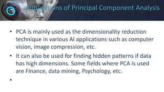 Applications of Principal Component Analysis
• PCA is mainly used as the dimensionality reduction
technique in various AI applications such as computer
vision, image compression, etc.
• It can also be used for finding hidden patterns if data
has high dimensions. Some fields where PCA is used
are Finance, data mining, Psychology, etc.
•
 