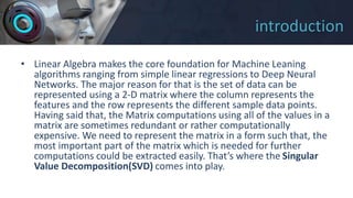 introduction
• Linear Algebra makes the core foundation for Machine Leaning
algorithms ranging from simple linear regressions to Deep Neural
Networks. The major reason for that is the set of data can be
represented using a 2-D matrix where the column represents the
features and the row represents the different sample data points.
Having said that, the Matrix computations using all of the values in a
matrix are sometimes redundant or rather computationally
expensive. We need to represent the matrix in a form such that, the
most important part of the matrix which is needed for further
computations could be extracted easily. That’s where the Singular
Value Decomposition(SVD) comes into play.
 