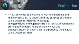 Explanation
• It has some cool applications in Machine Learning and
Image Processing. To understand the concept of Singular
Value Decomposition the knowledge
on eigenvalues and eigenvectors is essential. If you have a
pretty good understanding on eigenvalues and
eigenvectors, scroll down a bit to experience the Singular
Value Decomposition.
•
 