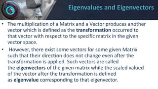 Eigenvalues and Eigenvectors
• The multiplication of a Matrix and a Vector produces another
vector which is defined as the transformation occurred to
that vector with respect to the specific matrix in the given
vector space.
• However, there exist some vectors for some given Matrix
such that their direction does not change even after the
transformation is applied. Such vectors are called
the eigenvectors of the given matrix while the scaled valued
of the vector after the transformation is defined
as eigenvalue corresponding to that eigenvector.
 