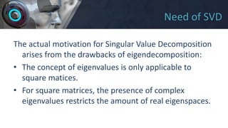 Need of SVD
The actual motivation for Singular Value Decomposition
arises from the drawbacks of eigendecomposition:
• The concept of eigenvalues is only applicable to
square matices.
• For square matrices, the presence of complex
eigenvalues restricts the amount of real eigenspaces.
 