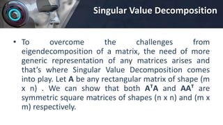 Singular Value Decomposition
• To overcome the challenges from
eigendecomposition of a matrix, the need of more
generic representation of any matrices arises and
that’s where Singular Value Decomposition comes
into play. Let A be any rectangular matrix of shape (m
x n) . We can show that both AᵀA and AAᵀ are
symmetric square matrices of shapes (n x n) and (m x
m) respectively.
 