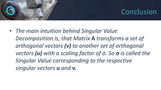 Conclusion
• The main intuition behind Singular Value
Decomposition is, that Matrix A transforms a set of
orthogonal vectors (v) to another set of orthogonal
vectors (u) with a scaling factor of σ. So σ is called the
Singular Value corresponding to the respective
singular vectors u and v.
 