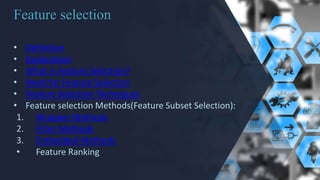 Feature selection
• Definition
• Explanation
• What is Feature Selection?
• Need for Feature Selection
• Feature Selection Techniques
• Feature selection Methods(Feature Subset Selection):
1. Wrapper Methods
2. Filter Methods
3. Embedded Methods
• Feature Ranking
 