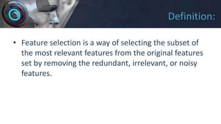 Definition:
• Feature selection is a way of selecting the subset of
the most relevant features from the original features
set by removing the redundant, irrelevant, or noisy
features.
 