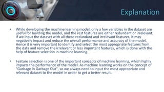 Explanation
• While developing the machine learning model, only a few variables in the dataset are
useful for building the model, and the rest features are either redundant or irrelevant.
If we input the dataset with all these redundant and irrelevant features, it may
negatively impact and reduce the overall performance and accuracy of the model.
Hence it is very important to identify and select the most appropriate features from
the data and remove the irrelevant or less important features, which is done with the
help of feature selection in machine learning.
• Feature selection is one of the important concepts of machine learning, which highly
impacts the performance of the model. As machine learning works on the concept of
"Garbage In Garbage Out", so we always need to input the most appropriate and
relevant dataset to the model in order to get a better result.
 