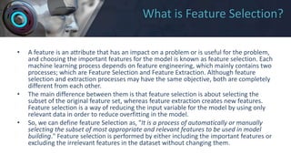 What is Feature Selection?
• A feature is an attribute that has an impact on a problem or is useful for the problem,
and choosing the important features for the model is known as feature selection. Each
machine learning process depends on feature engineering, which mainly contains two
processes; which are Feature Selection and Feature Extraction. Although feature
selection and extraction processes may have the same objective, both are completely
different from each other.
• The main difference between them is that feature selection is about selecting the
subset of the original feature set, whereas feature extraction creates new features.
Feature selection is a way of reducing the input variable for the model by using only
relevant data in order to reduce overfitting in the model.
• So, we can define feature Selection as, "It is a process of automatically or manually
selecting the subset of most appropriate and relevant features to be used in model
building." Feature selection is performed by either including the important features or
excluding the irrelevant features in the dataset without changing them.
 