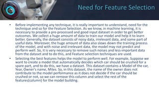 Need for Feature Selection
• Before implementing any technique, it is really important to understand, need for the
technique and so for the Feature Selection. As we know, in machine learning, it is
necessary to provide a pre-processed and good input dataset in order to get better
outcomes. We collect a huge amount of data to train our model and help it to learn
better. Generally, the dataset consists of noisy data, irrelevant data, and some part of
useful data. Moreover, the huge amount of data also slows down the training process
of the model, and with noise and irrelevant data, the model may not predict and
perform well. So, it is very necessary to remove such noises and less-important data
from the dataset and to do this, and Feature selection techniques are used.
• Selecting the best features helps the model to perform well. For example, Suppose we
want to create a model that automatically decides which car should be crushed for a
spare part, and to do this, we have a dataset. This dataset contains a Model of the car,
Year, Owner's name, Miles. So, in this dataset, the name of the owner does not
contribute to the model performance as it does not decide if the car should be
crushed or not, so we can remove this column and select the rest of the
features(column) for the model building.
 