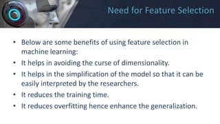 Need for Feature Selection
• Below are some benefits of using feature selection in
machine learning:
• It helps in avoiding the curse of dimensionality.
• It helps in the simplification of the model so that it can be
easily interpreted by the researchers.
• It reduces the training time.
• It reduces overfitting hence enhance the generalization.
 