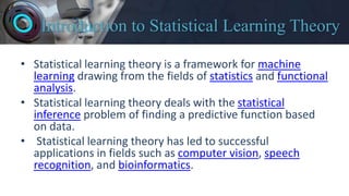Introduction to Statistical Learning Theory
• Statistical learning theory is a framework for machine
learning drawing from the fields of statistics and functional
analysis.
• Statistical learning theory deals with the statistical
inference problem of finding a predictive function based
on data.
• Statistical learning theory has led to successful
applications in fields such as computer vision, speech
recognition, and bioinformatics.
 