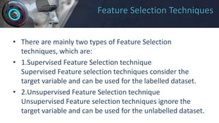 Feature Selection Techniques
• There are mainly two types of Feature Selection
techniques, which are:
• 1.Supervised Feature Selection technique
Supervised Feature selection techniques consider the
target variable and can be used for the labelled dataset.
• 2.Unsupervised Feature Selection technique
Unsupervised Feature selection techniques ignore the
target variable and can be used for the unlabelled dataset.
 