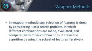 Wrapper Methods
• In wrapper methodology, selection of features is done
by considering it as a search problem, in which
different combinations are made, evaluated, and
compared with other combinations. It trains the
algorithm by using the subset of features iteratively.
 