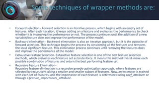 Some techniques of wrapper methods are:
• Forward selection - Forward selection is an iterative process, which begins with an empty set of
features. After each iteration, it keeps adding on a feature and evaluates the performance to check
whether it is improving the performance or not. The process continues until the addition of a new
variable/feature does not improve the performance of the model.
• Backward elimination - Backward elimination is also an iterative approach, but it is the opposite of
forward selection. This technique begins the process by considering all the features and removes
the least significant feature. This elimination process continues until removing the features does
not improve the performance of the model.
• Exhaustive Feature Selection- Exhaustive feature selection is one of the best feature selection
methods, which evaluates each feature set as brute-force. It means this method tries & make each
possible combination of features and return the best performing feature set.
• Recursive Feature Elimination-
Recursive feature elimination is a recursive greedy optimization approach, where features are
selected by recursively taking a smaller and smaller subset of features. Now, an estimator is trained
with each set of features, and the importance of each feature is determined using coef_attribute or
through a feature_importances_attribute.
 