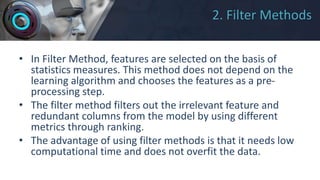 2. Filter Methods
• In Filter Method, features are selected on the basis of
statistics measures. This method does not depend on the
learning algorithm and chooses the features as a pre-
processing step.
• The filter method filters out the irrelevant feature and
redundant columns from the model by using different
metrics through ranking.
• The advantage of using filter methods is that it needs low
computational time and does not overfit the data.
 