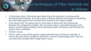 Some common techniques of Filter methods are
as follows:
• 1.Information Gain: Information gain determines the reduction in entropy while
transforming the dataset. It can be used as a feature selection technique by calculating
the information gain of each variable with respect to the target variable.
• 2.Chi-square Test: Chi-square test is a technique to determine the relationship
between the categorical variables. The chi-square value is calculated between each
feature and the target variable, and the desired number of features with the best chi-
square value is selected.
• 3.Fisher's Score:
• Fisher's score is one of the popular supervised technique of features selection. It
returns the rank of the variable on the fisher's criteria in descending order. Then we
can select the variables with a large fisher's score.
 