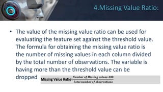 4.Missing Value Ratio:
• The value of the missing value ratio can be used for
evaluating the feature set against the threshold value.
The formula for obtaining the missing value ratio is
the number of missing values in each column divided
by the total number of observations. The variable is
having more than the threshold value can be
dropped.
 