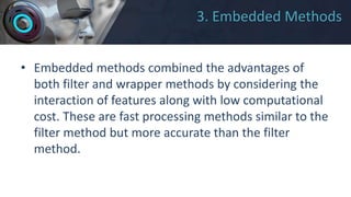 3. Embedded Methods
• Embedded methods combined the advantages of
both filter and wrapper methods by considering the
interaction of features along with low computational
cost. These are fast processing methods similar to the
filter method but more accurate than the filter
method.
 