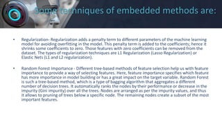 Some techniques of embedded methods are:
• Regularization- Regularization adds a penalty term to different parameters of the machine learning
model for avoiding overfitting in the model. This penalty term is added to the coefficients; hence it
shrinks some coefficients to zero. Those features with zero coefficients can be removed from the
dataset. The types of regularization techniques are L1 Regularization (Lasso Regularization) or
Elastic Nets (L1 and L2 regularization).
• Random Forest Importance - Different tree-based methods of feature selection help us with feature
importance to provide a way of selecting features. Here, feature importance specifies which feature
has more importance in model building or has a great impact on the target variable. Random Forest
is such a tree-based method, which is a type of bagging algorithm that aggregates a different
number of decision trees. It automatically ranks the nodes by their performance or decrease in the
impurity (Gini impurity) over all the trees. Nodes are arranged as per the impurity values, and thus
it allows to pruning of trees below a specific node. The remaining nodes create a subset of the most
important features.
 