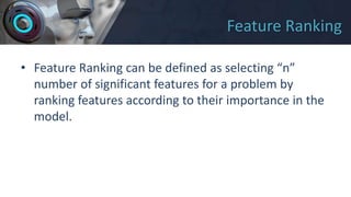 Feature Ranking
• Feature Ranking can be defined as selecting “n”
number of significant features for a problem by
ranking features according to their importance in the
model.
 