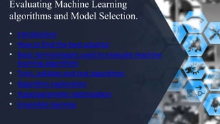 Evaluating Machine Learning
algorithms and Model Selection.
• Introduction
• How to find the best solution
• Basic terminologies used to evaluate machine
learning algorithms
• Train, validate and test algorithms
• Algorithm exploration
• Hyperparameter optimization
• Ensemble learning
 