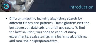 Introduction
• Different machine learning algorithms search for
different trends and patterns. One algorithm isn’t the
best across all data sets or for all use cases. To find
the best solution, you need to conduct many
experiments, evaluate machine learning algorithms,
and tune their hyperparameters.
 