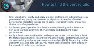 How to find the best solution
• First, you choose, justify, and apply a model performance indicator to assess
your model and justify the choice of an algorithm. Examples of model
performance indicators include the F1 score, true positive rate, and within
cluster sum of squared error.
• Implement your algorithm in at least one deep-learning and at least one
non-deep learning algorithm. Then, compare and document model
performance.
• Apply at least one more iteration in the process model that involves at least
the feature creation task. Record the impact on model performance, such as
data normalizing and principal component analysis (PCA). Depending on the
algorithm class and data set size, you might choose specific technologies or
frameworks to solve your problem.
 