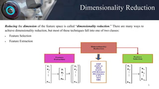 Dimensionality Reduction
6
Reducing the dimension of the feature space is called “dimensionality reduction.” There are many ways to
achieve dimensionality reduction, but most of these techniques fall into one of two classes:
 Feature Selection
 Feature Extraction
 