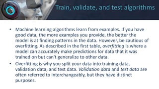 Train, validate, and test algorithms
• Machine learning algorithms learn from examples. If you have
good data, the more examples you provide, the better the
model is at finding patterns in the data. However, be cautious of
overfitting. As described in the first table, overfitting is where a
model can accurately make predictions for data that it was
trained on but can't generalize to other data.
• Overfitting is why you split your data into training data,
validation data, and test data. Validation data and test data are
often referred to interchangeably, but they have distinct
purposes.
 