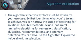Algorithm exploration
• The algorithms that you explore must be driven by
your use case. By first identifying what you're trying
to achieve, you can narrow the scope of searching for
solutions. Possible methods include, but aren't
limited to algorithms for regression, classification,
clustering, recommendations, and anomaly
detection. You can also use the Algorithm Explorer to
guide algorithm selection.
 