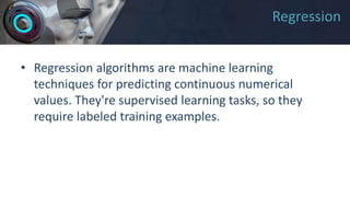Regression
• Regression algorithms are machine learning
techniques for predicting continuous numerical
values. They're supervised learning tasks, so they
require labeled training examples.
 