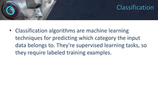 Classification
• Classification algorithms are machine learning
techniques for predicting which category the input
data belongs to. They're supervised learning tasks, so
they require labeled training examples.
 
