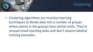 Clustering
• Clustering algorithms are machine learning
techniques to divide data into a number of groups
where points in the groups have similar traits. They're
unsupervised learning tasks and don't require labeled
training examples.
 