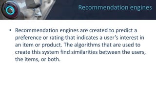 Recommendation engines
• Recommendation engines are created to predict a
preference or rating that indicates a user’s interest in
an item or product. The algorithms that are used to
create this system find similarities between the users,
the items, or both.
 